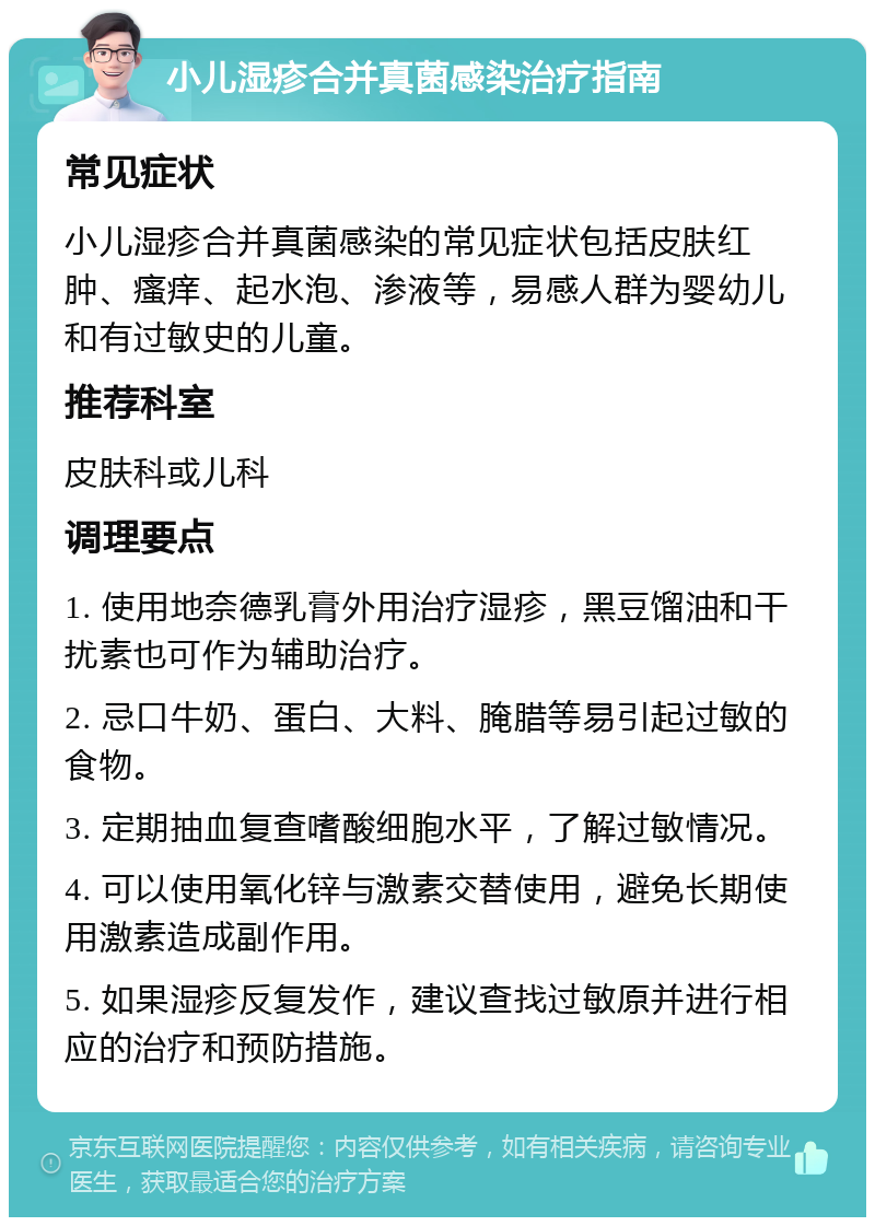 小儿湿疹合并真菌感染治疗指南 常见症状 小儿湿疹合并真菌感染的常见症状包括皮肤红肿、瘙痒、起水泡、渗液等，易感人群为婴幼儿和有过敏史的儿童。 推荐科室 皮肤科或儿科 调理要点 1. 使用地奈德乳膏外用治疗湿疹，黑豆馏油和干扰素也可作为辅助治疗。 2. 忌口牛奶、蛋白、大料、腌腊等易引起过敏的食物。 3. 定期抽血复查嗜酸细胞水平，了解过敏情况。 4. 可以使用氧化锌与激素交替使用，避免长期使用激素造成副作用。 5. 如果湿疹反复发作，建议查找过敏原并进行相应的治疗和预防措施。