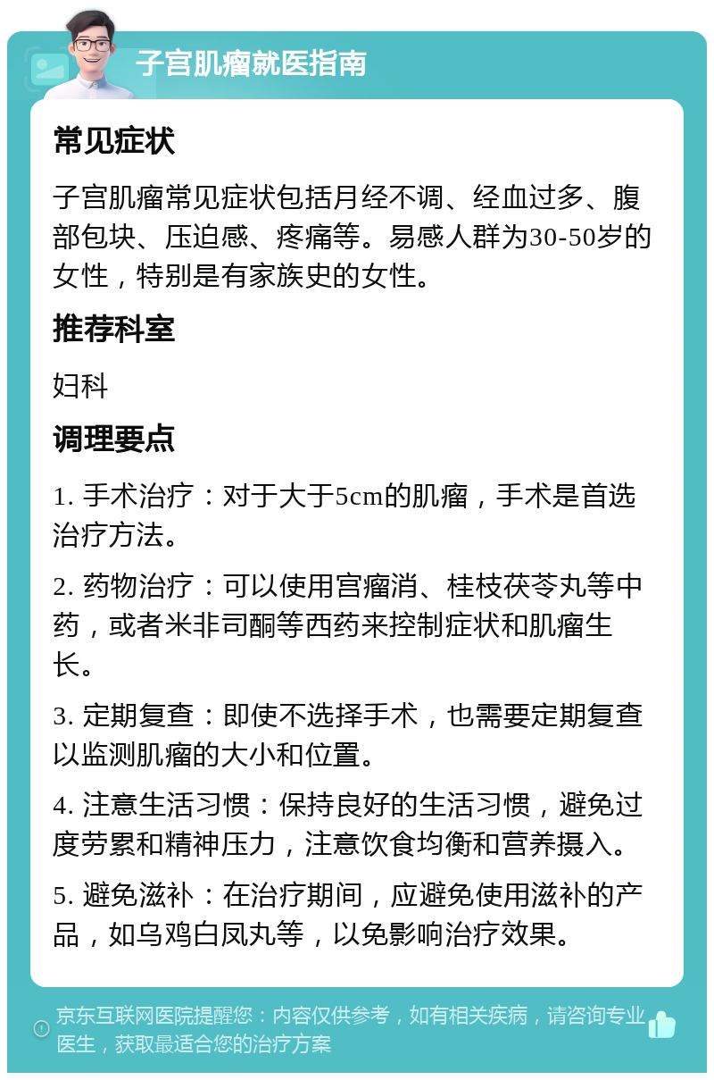 子宫肌瘤就医指南 常见症状 子宫肌瘤常见症状包括月经不调、经血过多、腹部包块、压迫感、疼痛等。易感人群为30-50岁的女性，特别是有家族史的女性。 推荐科室 妇科 调理要点 1. 手术治疗：对于大于5cm的肌瘤，手术是首选治疗方法。 2. 药物治疗：可以使用宫瘤消、桂枝茯苓丸等中药，或者米非司酮等西药来控制症状和肌瘤生长。 3. 定期复查：即使不选择手术，也需要定期复查以监测肌瘤的大小和位置。 4. 注意生活习惯：保持良好的生活习惯，避免过度劳累和精神压力，注意饮食均衡和营养摄入。 5. 避免滋补：在治疗期间，应避免使用滋补的产品，如乌鸡白凤丸等，以免影响治疗效果。