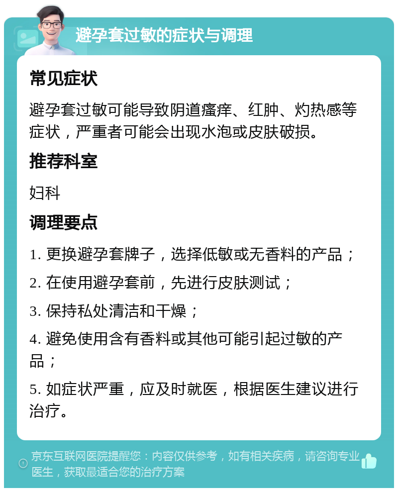 避孕套过敏的症状与调理 常见症状 避孕套过敏可能导致阴道瘙痒、红肿、灼热感等症状，严重者可能会出现水泡或皮肤破损。 推荐科室 妇科 调理要点 1. 更换避孕套牌子，选择低敏或无香料的产品； 2. 在使用避孕套前，先进行皮肤测试； 3. 保持私处清洁和干燥； 4. 避免使用含有香料或其他可能引起过敏的产品； 5. 如症状严重，应及时就医，根据医生建议进行治疗。