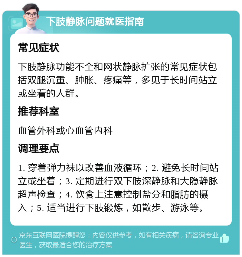 下肢静脉问题就医指南 常见症状 下肢静脉功能不全和网状静脉扩张的常见症状包括双腿沉重、肿胀、疼痛等，多见于长时间站立或坐着的人群。 推荐科室 血管外科或心血管内科 调理要点 1. 穿着弹力袜以改善血液循环；2. 避免长时间站立或坐着；3. 定期进行双下肢深静脉和大隐静脉超声检查；4. 饮食上注意控制盐分和脂肪的摄入；5. 适当进行下肢锻炼，如散步、游泳等。