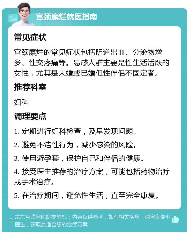 宫颈糜烂就医指南 常见症状 宫颈糜烂的常见症状包括阴道出血、分泌物增多、性交疼痛等。易感人群主要是性生活活跃的女性，尤其是未婚或已婚但性伴侣不固定者。 推荐科室 妇科 调理要点 1. 定期进行妇科检查，及早发现问题。 2. 避免不洁性行为，减少感染的风险。 3. 使用避孕套，保护自己和伴侣的健康。 4. 接受医生推荐的治疗方案，可能包括药物治疗或手术治疗。 5. 在治疗期间，避免性生活，直至完全康复。