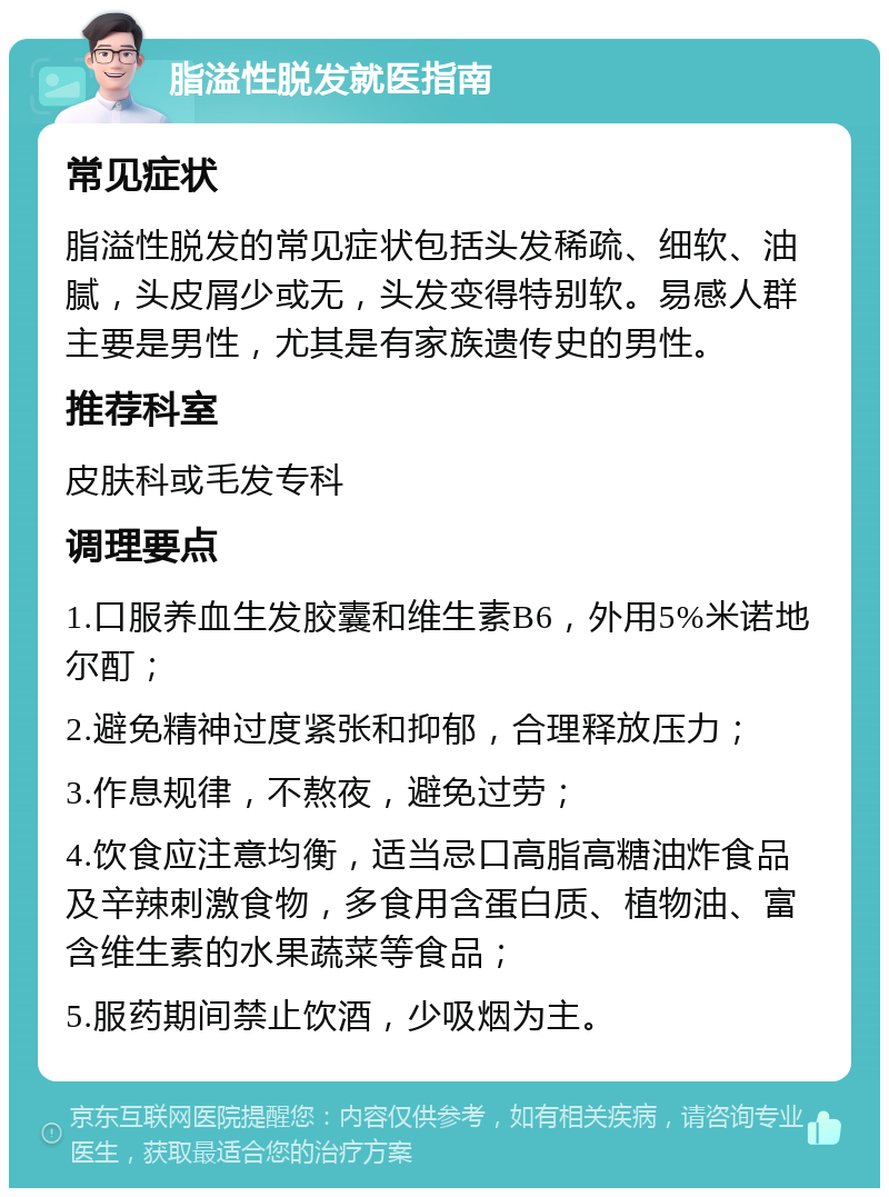 脂溢性脱发就医指南 常见症状 脂溢性脱发的常见症状包括头发稀疏、细软、油腻，头皮屑少或无，头发变得特别软。易感人群主要是男性，尤其是有家族遗传史的男性。 推荐科室 皮肤科或毛发专科 调理要点 1.口服养血生发胶囊和维生素B6，外用5%米诺地尔酊； 2.避免精神过度紧张和抑郁，合理释放压力； 3.作息规律，不熬夜，避免过劳； 4.饮食应注意均衡，适当忌口高脂高糖油炸食品及辛辣刺激食物，多食用含蛋白质、植物油、富含维生素的水果蔬菜等食品； 5.服药期间禁止饮酒，少吸烟为主。