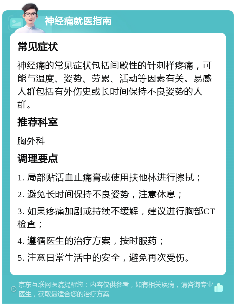 神经痛就医指南 常见症状 神经痛的常见症状包括间歇性的针刺样疼痛，可能与温度、姿势、劳累、活动等因素有关。易感人群包括有外伤史或长时间保持不良姿势的人群。 推荐科室 胸外科 调理要点 1. 局部贴活血止痛膏或使用扶他林进行擦拭； 2. 避免长时间保持不良姿势，注意休息； 3. 如果疼痛加剧或持续不缓解，建议进行胸部CT检查； 4. 遵循医生的治疗方案，按时服药； 5. 注意日常生活中的安全，避免再次受伤。