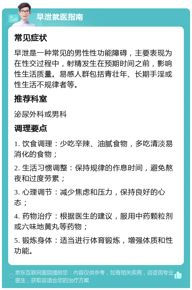 早泄就医指南 常见症状 早泄是一种常见的男性性功能障碍，主要表现为在性交过程中，射精发生在预期时间之前，影响性生活质量。易感人群包括青壮年、长期手淫或性生活不规律者等。 推荐科室 泌尿外科或男科 调理要点 1. 饮食调理：少吃辛辣、油腻食物，多吃清淡易消化的食物； 2. 生活习惯调整：保持规律的作息时间，避免熬夜和过度劳累； 3. 心理调节：减少焦虑和压力，保持良好的心态； 4. 药物治疗：根据医生的建议，服用中药颗粒剂或六味地黄丸等药物； 5. 锻炼身体：适当进行体育锻炼，增强体质和性功能。