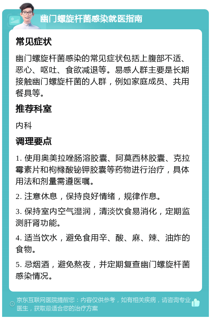 幽门螺旋杆菌感染就医指南 常见症状 幽门螺旋杆菌感染的常见症状包括上腹部不适、恶心、呕吐、食欲减退等。易感人群主要是长期接触幽门螺旋杆菌的人群，例如家庭成员、共用餐具等。 推荐科室 内科 调理要点 1. 使用奥美拉唑肠溶胶囊、阿莫西林胶囊、克拉霉素片和枸橼酸铋钾胶囊等药物进行治疗，具体用法和剂量需遵医嘱。 2. 注意休息，保持良好情绪，规律作息。 3. 保持室内空气湿润，清淡饮食易消化，定期监测肝肾功能。 4. 适当饮水，避免食用辛、酸、麻、辣、油炸的食物。 5. 忌烟酒，避免熬夜，并定期复查幽门螺旋杆菌感染情况。