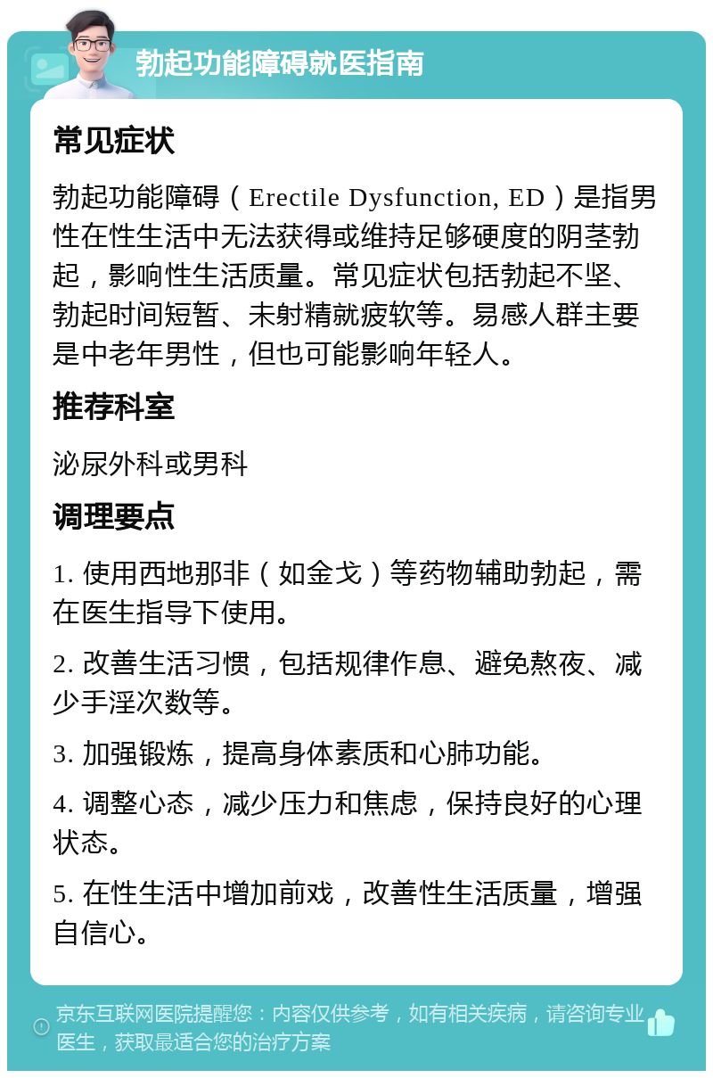 勃起功能障碍就医指南 常见症状 勃起功能障碍（Erectile Dysfunction, ED）是指男性在性生活中无法获得或维持足够硬度的阴茎勃起，影响性生活质量。常见症状包括勃起不坚、勃起时间短暂、未射精就疲软等。易感人群主要是中老年男性，但也可能影响年轻人。 推荐科室 泌尿外科或男科 调理要点 1. 使用西地那非（如金戈）等药物辅助勃起，需在医生指导下使用。 2. 改善生活习惯，包括规律作息、避免熬夜、减少手淫次数等。 3. 加强锻炼，提高身体素质和心肺功能。 4. 调整心态，减少压力和焦虑，保持良好的心理状态。 5. 在性生活中增加前戏，改善性生活质量，增强自信心。