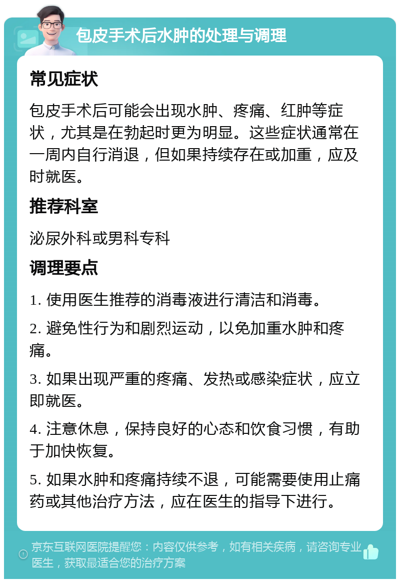 包皮手术后水肿的处理与调理 常见症状 包皮手术后可能会出现水肿、疼痛、红肿等症状，尤其是在勃起时更为明显。这些症状通常在一周内自行消退，但如果持续存在或加重，应及时就医。 推荐科室 泌尿外科或男科专科 调理要点 1. 使用医生推荐的消毒液进行清洁和消毒。 2. 避免性行为和剧烈运动，以免加重水肿和疼痛。 3. 如果出现严重的疼痛、发热或感染症状，应立即就医。 4. 注意休息，保持良好的心态和饮食习惯，有助于加快恢复。 5. 如果水肿和疼痛持续不退，可能需要使用止痛药或其他治疗方法，应在医生的指导下进行。