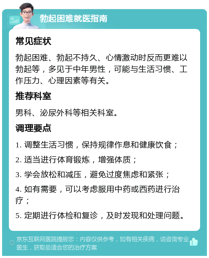 勃起困难就医指南 常见症状 勃起困难、勃起不持久、心情激动时反而更难以勃起等，多见于中年男性，可能与生活习惯、工作压力、心理因素等有关。 推荐科室 男科、泌尿外科等相关科室。 调理要点 1. 调整生活习惯，保持规律作息和健康饮食； 2. 适当进行体育锻炼，增强体质； 3. 学会放松和减压，避免过度焦虑和紧张； 4. 如有需要，可以考虑服用中药或西药进行治疗； 5. 定期进行体检和复诊，及时发现和处理问题。