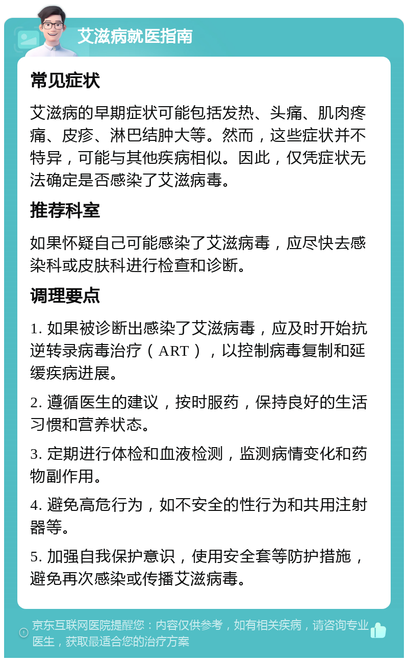 艾滋病就医指南 常见症状 艾滋病的早期症状可能包括发热、头痛、肌肉疼痛、皮疹、淋巴结肿大等。然而，这些症状并不特异，可能与其他疾病相似。因此，仅凭症状无法确定是否感染了艾滋病毒。 推荐科室 如果怀疑自己可能感染了艾滋病毒，应尽快去感染科或皮肤科进行检查和诊断。 调理要点 1. 如果被诊断出感染了艾滋病毒，应及时开始抗逆转录病毒治疗（ART），以控制病毒复制和延缓疾病进展。 2. 遵循医生的建议，按时服药，保持良好的生活习惯和营养状态。 3. 定期进行体检和血液检测，监测病情变化和药物副作用。 4. 避免高危行为，如不安全的性行为和共用注射器等。 5. 加强自我保护意识，使用安全套等防护措施，避免再次感染或传播艾滋病毒。