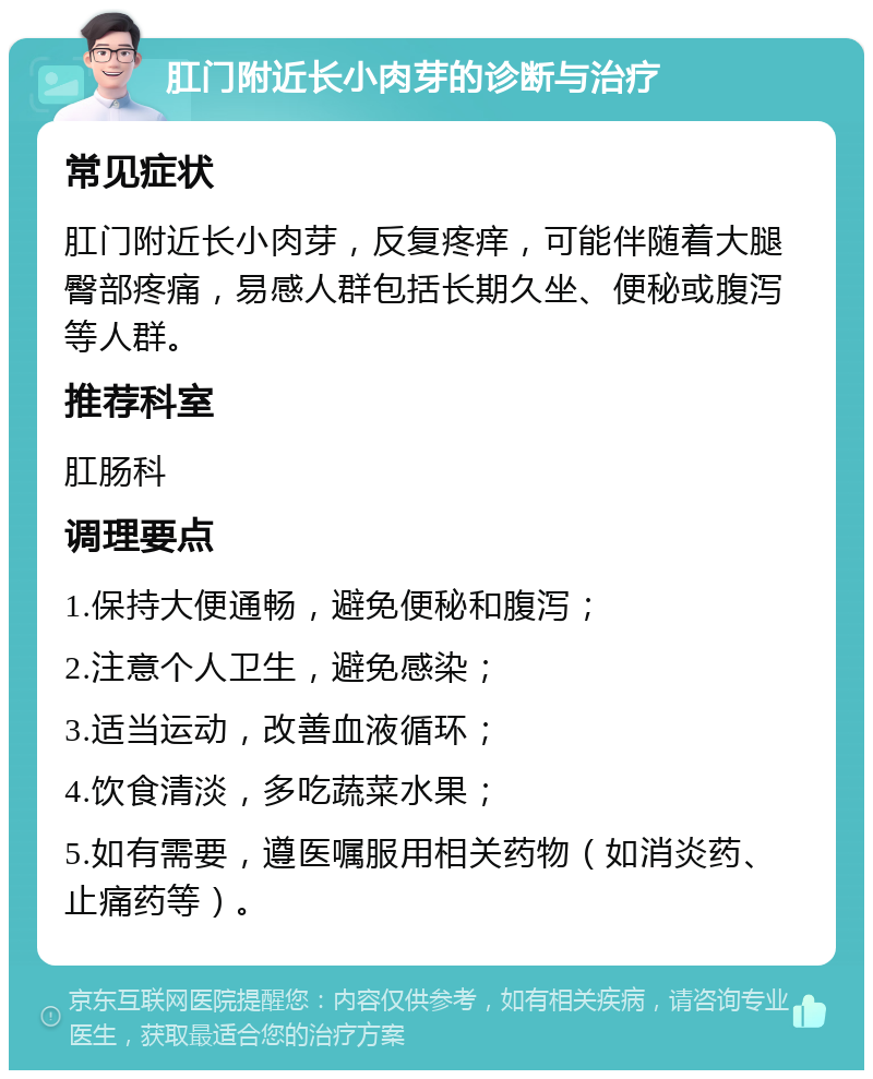 肛门附近长小肉芽的诊断与治疗 常见症状 肛门附近长小肉芽，反复疼痒，可能伴随着大腿臀部疼痛，易感人群包括长期久坐、便秘或腹泻等人群。 推荐科室 肛肠科 调理要点 1.保持大便通畅，避免便秘和腹泻； 2.注意个人卫生，避免感染； 3.适当运动，改善血液循环； 4.饮食清淡，多吃蔬菜水果； 5.如有需要，遵医嘱服用相关药物（如消炎药、止痛药等）。