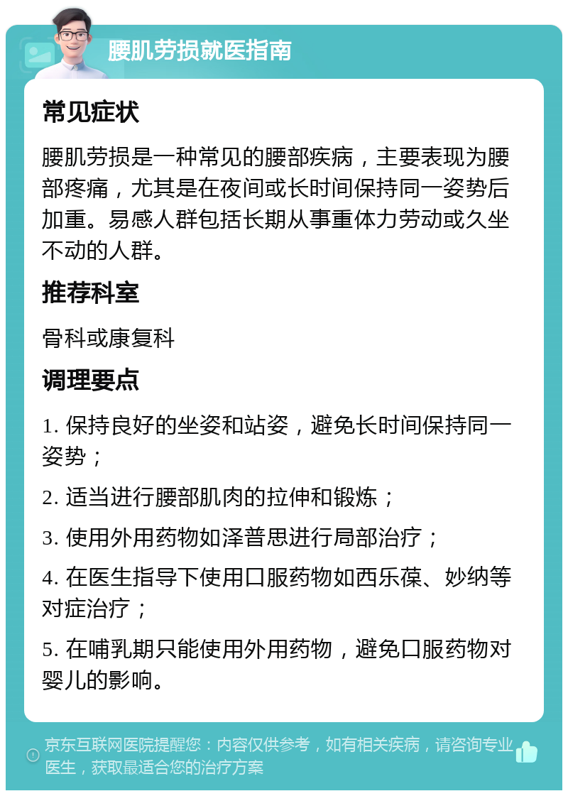 腰肌劳损就医指南 常见症状 腰肌劳损是一种常见的腰部疾病，主要表现为腰部疼痛，尤其是在夜间或长时间保持同一姿势后加重。易感人群包括长期从事重体力劳动或久坐不动的人群。 推荐科室 骨科或康复科 调理要点 1. 保持良好的坐姿和站姿，避免长时间保持同一姿势； 2. 适当进行腰部肌肉的拉伸和锻炼； 3. 使用外用药物如泽普思进行局部治疗； 4. 在医生指导下使用口服药物如西乐葆、妙纳等对症治疗； 5. 在哺乳期只能使用外用药物，避免口服药物对婴儿的影响。