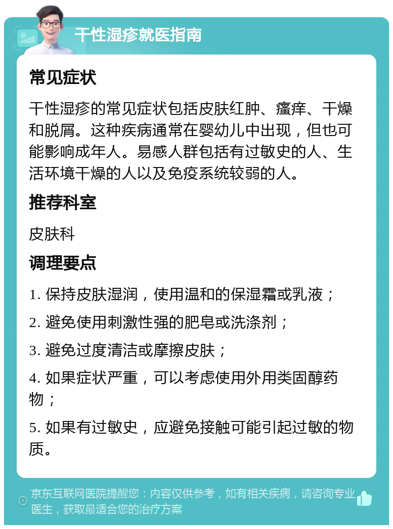 干性湿疹就医指南 常见症状 干性湿疹的常见症状包括皮肤红肿、瘙痒、干燥和脱屑。这种疾病通常在婴幼儿中出现，但也可能影响成年人。易感人群包括有过敏史的人、生活环境干燥的人以及免疫系统较弱的人。 推荐科室 皮肤科 调理要点 1. 保持皮肤湿润，使用温和的保湿霜或乳液； 2. 避免使用刺激性强的肥皂或洗涤剂； 3. 避免过度清洁或摩擦皮肤； 4. 如果症状严重，可以考虑使用外用类固醇药物； 5. 如果有过敏史，应避免接触可能引起过敏的物质。