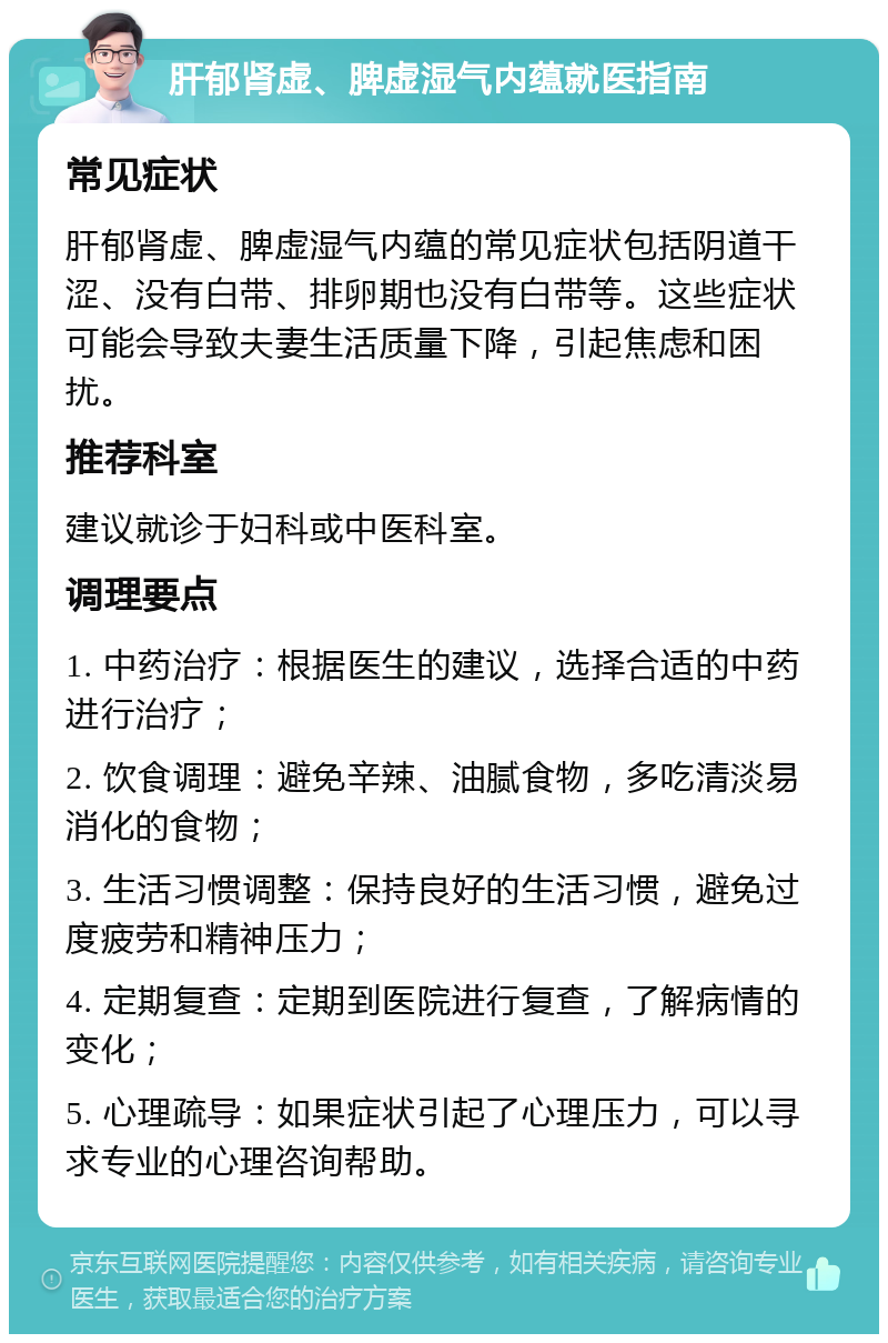 肝郁肾虚、脾虚湿气内蕴就医指南 常见症状 肝郁肾虚、脾虚湿气内蕴的常见症状包括阴道干涩、没有白带、排卵期也没有白带等。这些症状可能会导致夫妻生活质量下降，引起焦虑和困扰。 推荐科室 建议就诊于妇科或中医科室。 调理要点 1. 中药治疗：根据医生的建议，选择合适的中药进行治疗； 2. 饮食调理：避免辛辣、油腻食物，多吃清淡易消化的食物； 3. 生活习惯调整：保持良好的生活习惯，避免过度疲劳和精神压力； 4. 定期复查：定期到医院进行复查，了解病情的变化； 5. 心理疏导：如果症状引起了心理压力，可以寻求专业的心理咨询帮助。