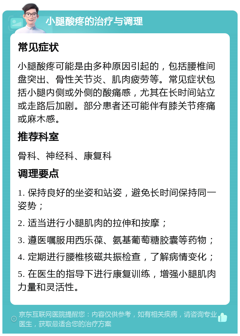 小腿酸疼的治疗与调理 常见症状 小腿酸疼可能是由多种原因引起的，包括腰椎间盘突出、骨性关节炎、肌肉疲劳等。常见症状包括小腿内侧或外侧的酸痛感，尤其在长时间站立或走路后加剧。部分患者还可能伴有膝关节疼痛或麻木感。 推荐科室 骨科、神经科、康复科 调理要点 1. 保持良好的坐姿和站姿，避免长时间保持同一姿势； 2. 适当进行小腿肌肉的拉伸和按摩； 3. 遵医嘱服用西乐葆、氨基葡萄糖胶囊等药物； 4. 定期进行腰椎核磁共振检查，了解病情变化； 5. 在医生的指导下进行康复训练，增强小腿肌肉力量和灵活性。