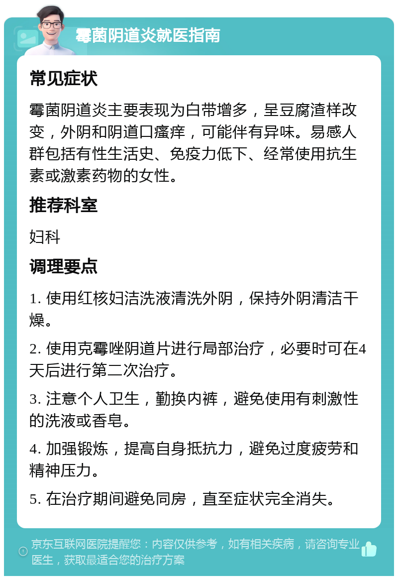 霉菌阴道炎就医指南 常见症状 霉菌阴道炎主要表现为白带增多，呈豆腐渣样改变，外阴和阴道口瘙痒，可能伴有异味。易感人群包括有性生活史、免疫力低下、经常使用抗生素或激素药物的女性。 推荐科室 妇科 调理要点 1. 使用红核妇洁洗液清洗外阴，保持外阴清洁干燥。 2. 使用克霉唑阴道片进行局部治疗，必要时可在4天后进行第二次治疗。 3. 注意个人卫生，勤换内裤，避免使用有刺激性的洗液或香皂。 4. 加强锻炼，提高自身抵抗力，避免过度疲劳和精神压力。 5. 在治疗期间避免同房，直至症状完全消失。