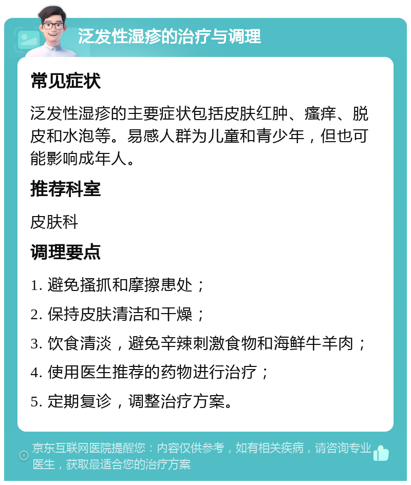 泛发性湿疹的治疗与调理 常见症状 泛发性湿疹的主要症状包括皮肤红肿、瘙痒、脱皮和水泡等。易感人群为儿童和青少年，但也可能影响成年人。 推荐科室 皮肤科 调理要点 1. 避免搔抓和摩擦患处； 2. 保持皮肤清洁和干燥； 3. 饮食清淡，避免辛辣刺激食物和海鲜牛羊肉； 4. 使用医生推荐的药物进行治疗； 5. 定期复诊，调整治疗方案。