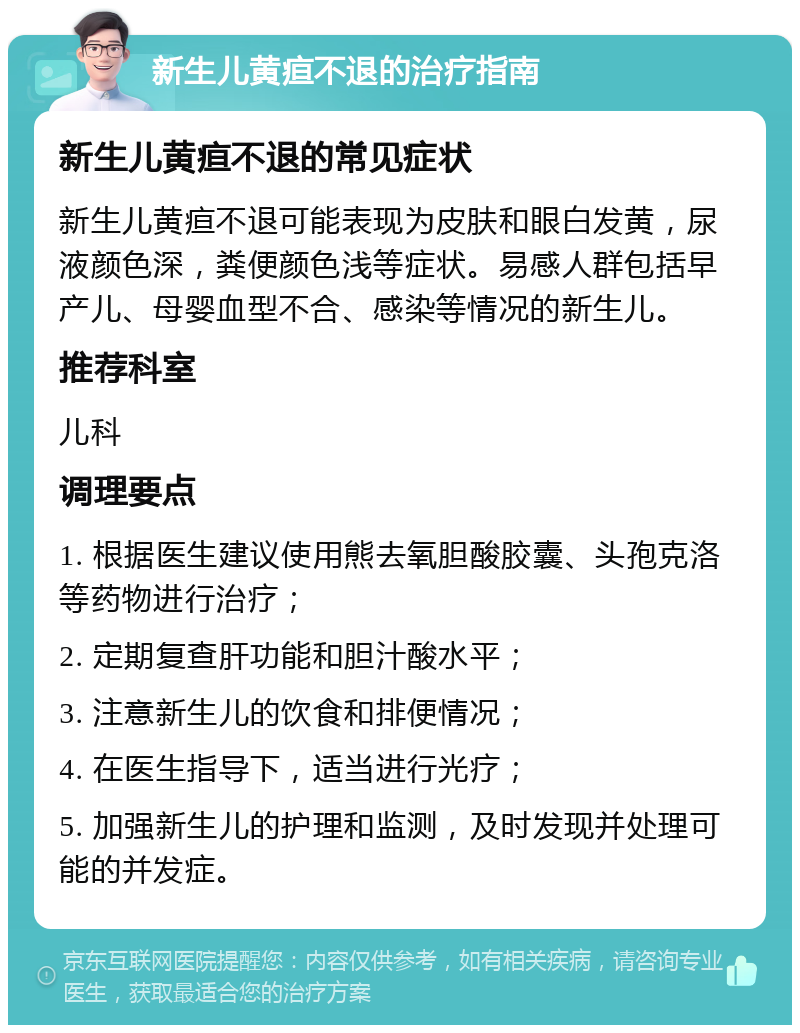 新生儿黄疸不退的治疗指南 新生儿黄疸不退的常见症状 新生儿黄疸不退可能表现为皮肤和眼白发黄，尿液颜色深，粪便颜色浅等症状。易感人群包括早产儿、母婴血型不合、感染等情况的新生儿。 推荐科室 儿科 调理要点 1. 根据医生建议使用熊去氧胆酸胶囊、头孢克洛等药物进行治疗； 2. 定期复查肝功能和胆汁酸水平； 3. 注意新生儿的饮食和排便情况； 4. 在医生指导下，适当进行光疗； 5. 加强新生儿的护理和监测，及时发现并处理可能的并发症。