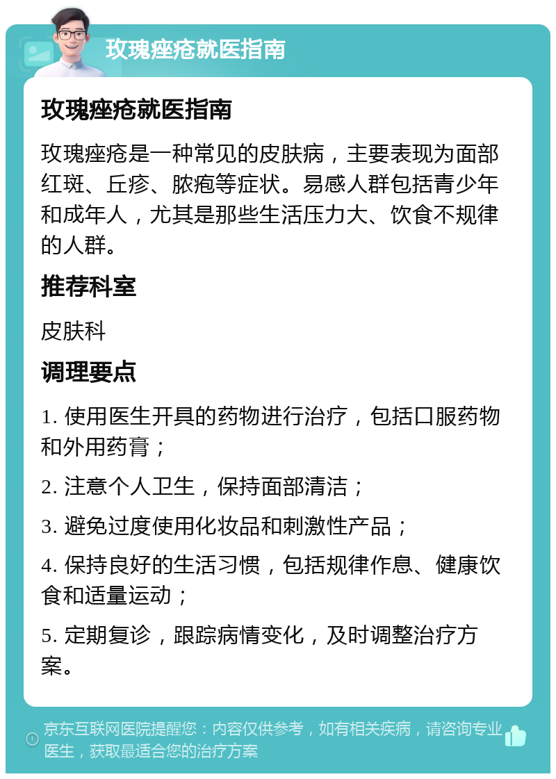 玫瑰痤疮就医指南 玫瑰痤疮就医指南 玫瑰痤疮是一种常见的皮肤病，主要表现为面部红斑、丘疹、脓疱等症状。易感人群包括青少年和成年人，尤其是那些生活压力大、饮食不规律的人群。 推荐科室 皮肤科 调理要点 1. 使用医生开具的药物进行治疗，包括口服药物和外用药膏； 2. 注意个人卫生，保持面部清洁； 3. 避免过度使用化妆品和刺激性产品； 4. 保持良好的生活习惯，包括规律作息、健康饮食和适量运动； 5. 定期复诊，跟踪病情变化，及时调整治疗方案。