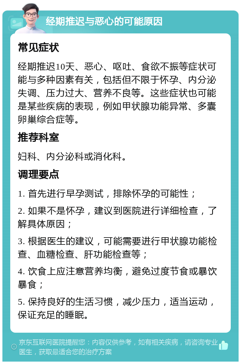 经期推迟与恶心的可能原因 常见症状 经期推迟10天、恶心、呕吐、食欲不振等症状可能与多种因素有关，包括但不限于怀孕、内分泌失调、压力过大、营养不良等。这些症状也可能是某些疾病的表现，例如甲状腺功能异常、多囊卵巢综合症等。 推荐科室 妇科、内分泌科或消化科。 调理要点 1. 首先进行早孕测试，排除怀孕的可能性； 2. 如果不是怀孕，建议到医院进行详细检查，了解具体原因； 3. 根据医生的建议，可能需要进行甲状腺功能检查、血糖检查、肝功能检查等； 4. 饮食上应注意营养均衡，避免过度节食或暴饮暴食； 5. 保持良好的生活习惯，减少压力，适当运动，保证充足的睡眠。