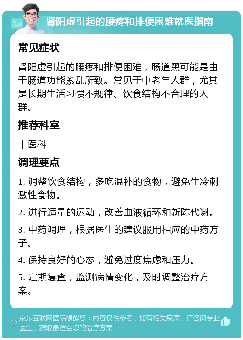 肾阳虚引起的腰疼和排便困难就医指南 常见症状 肾阳虚引起的腰疼和排便困难，肠道黑可能是由于肠道功能紊乱所致。常见于中老年人群，尤其是长期生活习惯不规律、饮食结构不合理的人群。 推荐科室 中医科 调理要点 1. 调整饮食结构，多吃温补的食物，避免生冷刺激性食物。 2. 进行适量的运动，改善血液循环和新陈代谢。 3. 中药调理，根据医生的建议服用相应的中药方子。 4. 保持良好的心态，避免过度焦虑和压力。 5. 定期复查，监测病情变化，及时调整治疗方案。