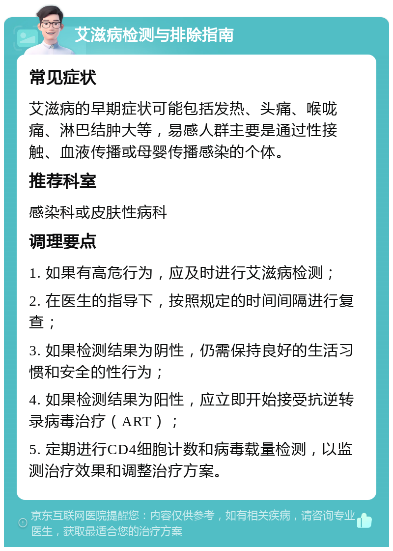 艾滋病检测与排除指南 常见症状 艾滋病的早期症状可能包括发热、头痛、喉咙痛、淋巴结肿大等，易感人群主要是通过性接触、血液传播或母婴传播感染的个体。 推荐科室 感染科或皮肤性病科 调理要点 1. 如果有高危行为，应及时进行艾滋病检测； 2. 在医生的指导下，按照规定的时间间隔进行复查； 3. 如果检测结果为阴性，仍需保持良好的生活习惯和安全的性行为； 4. 如果检测结果为阳性，应立即开始接受抗逆转录病毒治疗（ART）； 5. 定期进行CD4细胞计数和病毒载量检测，以监测治疗效果和调整治疗方案。