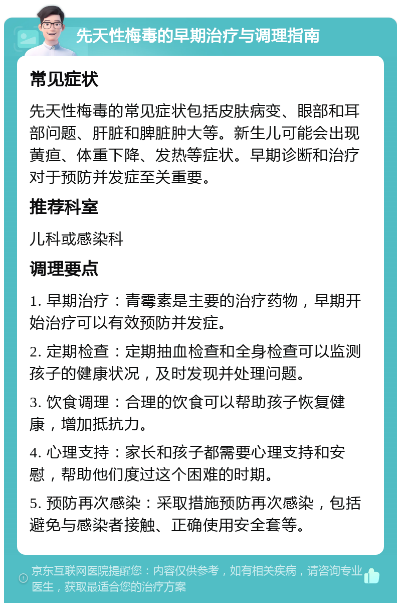 先天性梅毒的早期治疗与调理指南 常见症状 先天性梅毒的常见症状包括皮肤病变、眼部和耳部问题、肝脏和脾脏肿大等。新生儿可能会出现黄疸、体重下降、发热等症状。早期诊断和治疗对于预防并发症至关重要。 推荐科室 儿科或感染科 调理要点 1. 早期治疗：青霉素是主要的治疗药物，早期开始治疗可以有效预防并发症。 2. 定期检查：定期抽血检查和全身检查可以监测孩子的健康状况，及时发现并处理问题。 3. 饮食调理：合理的饮食可以帮助孩子恢复健康，增加抵抗力。 4. 心理支持：家长和孩子都需要心理支持和安慰，帮助他们度过这个困难的时期。 5. 预防再次感染：采取措施预防再次感染，包括避免与感染者接触、正确使用安全套等。