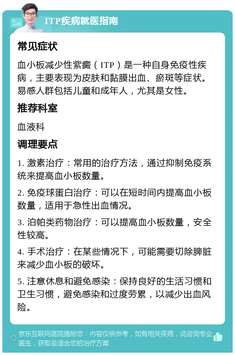 ITP疾病就医指南 常见症状 血小板减少性紫癜（ITP）是一种自身免疫性疾病，主要表现为皮肤和黏膜出血、瘀斑等症状。易感人群包括儿童和成年人，尤其是女性。 推荐科室 血液科 调理要点 1. 激素治疗：常用的治疗方法，通过抑制免疫系统来提高血小板数量。 2. 免疫球蛋白治疗：可以在短时间内提高血小板数量，适用于急性出血情况。 3. 泊帕类药物治疗：可以提高血小板数量，安全性较高。 4. 手术治疗：在某些情况下，可能需要切除脾脏来减少血小板的破坏。 5. 注意休息和避免感染：保持良好的生活习惯和卫生习惯，避免感染和过度劳累，以减少出血风险。