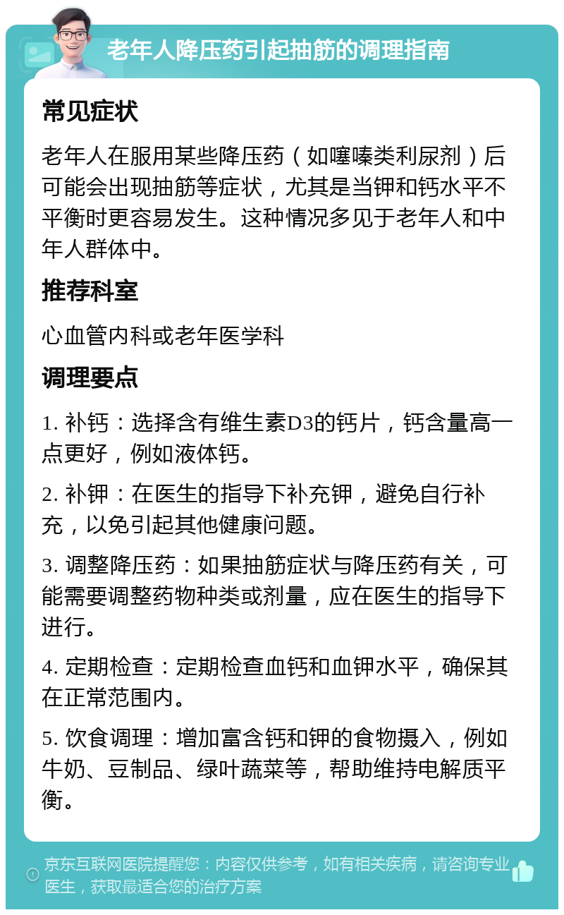 老年人降压药引起抽筋的调理指南 常见症状 老年人在服用某些降压药（如噻嗪类利尿剂）后可能会出现抽筋等症状，尤其是当钾和钙水平不平衡时更容易发生。这种情况多见于老年人和中年人群体中。 推荐科室 心血管内科或老年医学科 调理要点 1. 补钙：选择含有维生素D3的钙片，钙含量高一点更好，例如液体钙。 2. 补钾：在医生的指导下补充钾，避免自行补充，以免引起其他健康问题。 3. 调整降压药：如果抽筋症状与降压药有关，可能需要调整药物种类或剂量，应在医生的指导下进行。 4. 定期检查：定期检查血钙和血钾水平，确保其在正常范围内。 5. 饮食调理：增加富含钙和钾的食物摄入，例如牛奶、豆制品、绿叶蔬菜等，帮助维持电解质平衡。