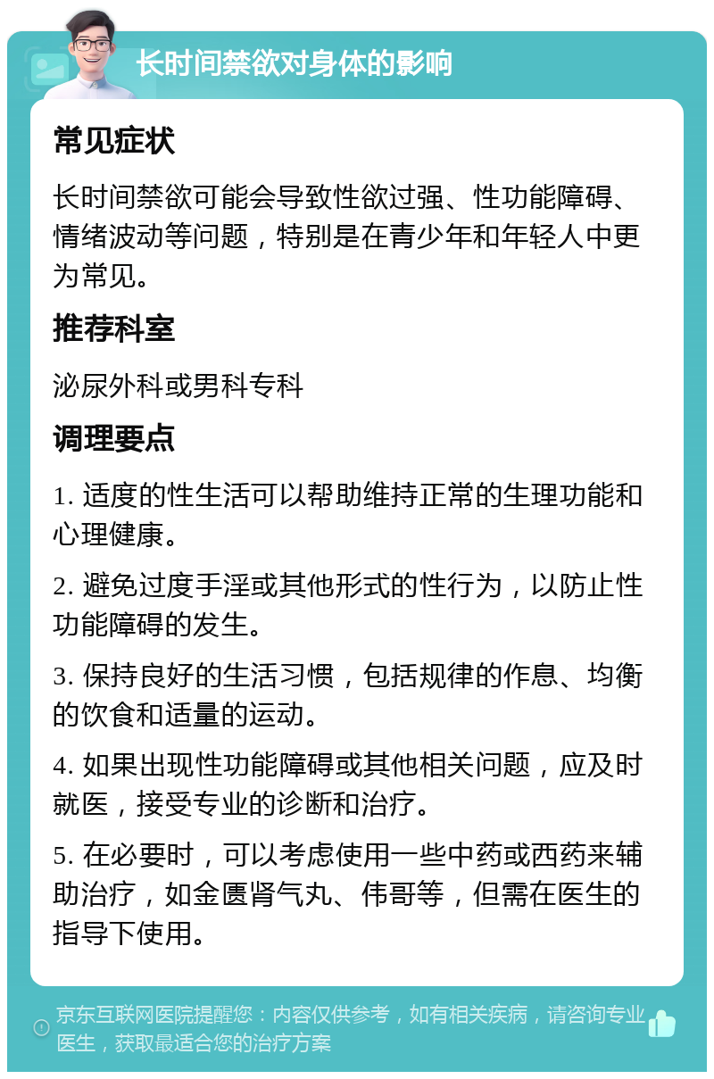 长时间禁欲对身体的影响 常见症状 长时间禁欲可能会导致性欲过强、性功能障碍、情绪波动等问题，特别是在青少年和年轻人中更为常见。 推荐科室 泌尿外科或男科专科 调理要点 1. 适度的性生活可以帮助维持正常的生理功能和心理健康。 2. 避免过度手淫或其他形式的性行为，以防止性功能障碍的发生。 3. 保持良好的生活习惯，包括规律的作息、均衡的饮食和适量的运动。 4. 如果出现性功能障碍或其他相关问题，应及时就医，接受专业的诊断和治疗。 5. 在必要时，可以考虑使用一些中药或西药来辅助治疗，如金匮肾气丸、伟哥等，但需在医生的指导下使用。