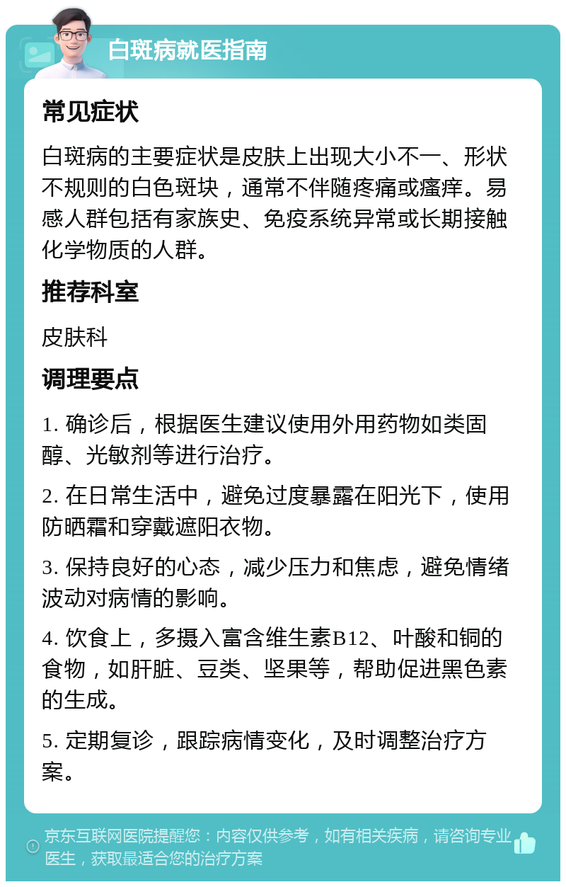 白斑病就医指南 常见症状 白斑病的主要症状是皮肤上出现大小不一、形状不规则的白色斑块，通常不伴随疼痛或瘙痒。易感人群包括有家族史、免疫系统异常或长期接触化学物质的人群。 推荐科室 皮肤科 调理要点 1. 确诊后，根据医生建议使用外用药物如类固醇、光敏剂等进行治疗。 2. 在日常生活中，避免过度暴露在阳光下，使用防晒霜和穿戴遮阳衣物。 3. 保持良好的心态，减少压力和焦虑，避免情绪波动对病情的影响。 4. 饮食上，多摄入富含维生素B12、叶酸和铜的食物，如肝脏、豆类、坚果等，帮助促进黑色素的生成。 5. 定期复诊，跟踪病情变化，及时调整治疗方案。