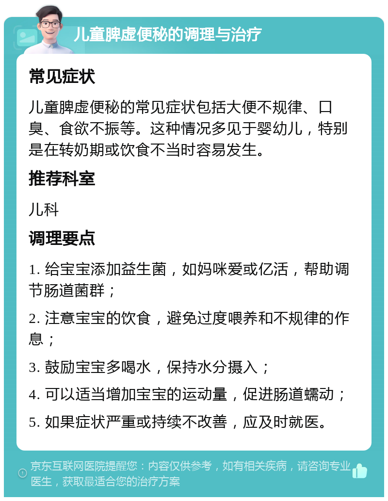 儿童脾虚便秘的调理与治疗 常见症状 儿童脾虚便秘的常见症状包括大便不规律、口臭、食欲不振等。这种情况多见于婴幼儿，特别是在转奶期或饮食不当时容易发生。 推荐科室 儿科 调理要点 1. 给宝宝添加益生菌，如妈咪爱或亿活，帮助调节肠道菌群； 2. 注意宝宝的饮食，避免过度喂养和不规律的作息； 3. 鼓励宝宝多喝水，保持水分摄入； 4. 可以适当增加宝宝的运动量，促进肠道蠕动； 5. 如果症状严重或持续不改善，应及时就医。