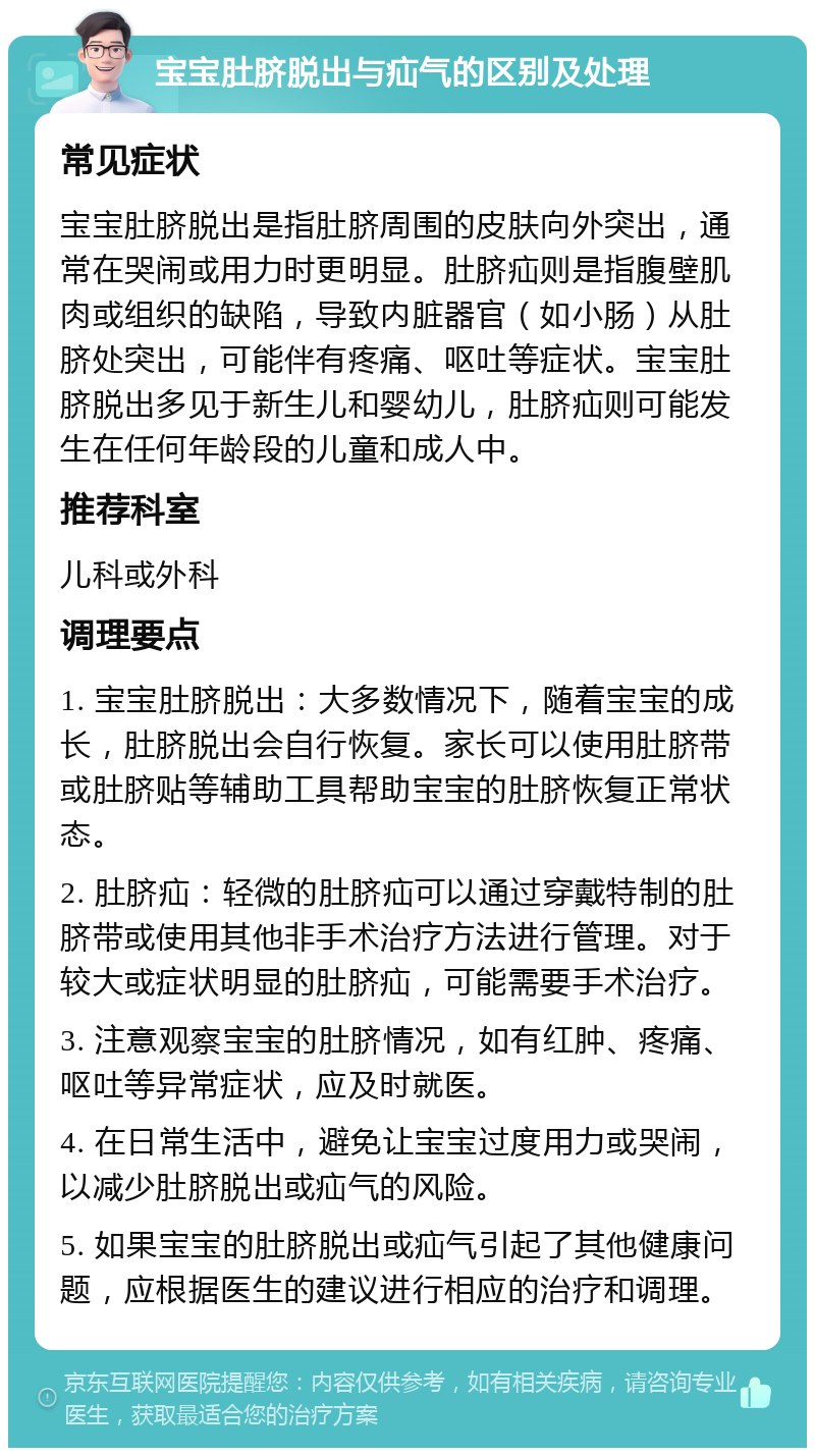 宝宝肚脐脱出与疝气的区别及处理 常见症状 宝宝肚脐脱出是指肚脐周围的皮肤向外突出，通常在哭闹或用力时更明显。肚脐疝则是指腹壁肌肉或组织的缺陷，导致内脏器官（如小肠）从肚脐处突出，可能伴有疼痛、呕吐等症状。宝宝肚脐脱出多见于新生儿和婴幼儿，肚脐疝则可能发生在任何年龄段的儿童和成人中。 推荐科室 儿科或外科 调理要点 1. 宝宝肚脐脱出：大多数情况下，随着宝宝的成长，肚脐脱出会自行恢复。家长可以使用肚脐带或肚脐贴等辅助工具帮助宝宝的肚脐恢复正常状态。 2. 肚脐疝：轻微的肚脐疝可以通过穿戴特制的肚脐带或使用其他非手术治疗方法进行管理。对于较大或症状明显的肚脐疝，可能需要手术治疗。 3. 注意观察宝宝的肚脐情况，如有红肿、疼痛、呕吐等异常症状，应及时就医。 4. 在日常生活中，避免让宝宝过度用力或哭闹，以减少肚脐脱出或疝气的风险。 5. 如果宝宝的肚脐脱出或疝气引起了其他健康问题，应根据医生的建议进行相应的治疗和调理。