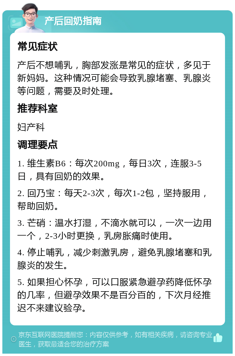 产后回奶指南 常见症状 产后不想哺乳，胸部发涨是常见的症状，多见于新妈妈。这种情况可能会导致乳腺堵塞、乳腺炎等问题，需要及时处理。 推荐科室 妇产科 调理要点 1. 维生素B6：每次200mg，每日3次，连服3-5日，具有回奶的效果。 2. 回乃宝：每天2-3次，每次1-2包，坚持服用，帮助回奶。 3. 芒硝：温水打湿，不滴水就可以，一次一边用一个，2-3小时更换，乳房胀痛时使用。 4. 停止哺乳，减少刺激乳房，避免乳腺堵塞和乳腺炎的发生。 5. 如果担心怀孕，可以口服紧急避孕药降低怀孕的几率，但避孕效果不是百分百的，下次月经推迟不来建议验孕。