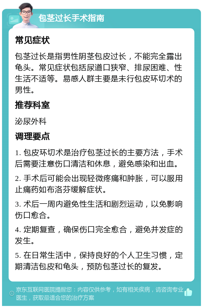 包茎过长手术指南 常见症状 包茎过长是指男性阴茎包皮过长，不能完全露出龟头。常见症状包括尿道口狭窄、排尿困难、性生活不适等。易感人群主要是未行包皮环切术的男性。 推荐科室 泌尿外科 调理要点 1. 包皮环切术是治疗包茎过长的主要方法，手术后需要注意伤口清洁和休息，避免感染和出血。 2. 手术后可能会出现轻微疼痛和肿胀，可以服用止痛药如布洛芬缓解症状。 3. 术后一周内避免性生活和剧烈运动，以免影响伤口愈合。 4. 定期复查，确保伤口完全愈合，避免并发症的发生。 5. 在日常生活中，保持良好的个人卫生习惯，定期清洁包皮和龟头，预防包茎过长的复发。