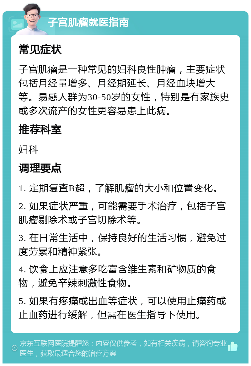 子宫肌瘤就医指南 常见症状 子宫肌瘤是一种常见的妇科良性肿瘤，主要症状包括月经量增多、月经期延长、月经血块增大等。易感人群为30-50岁的女性，特别是有家族史或多次流产的女性更容易患上此病。 推荐科室 妇科 调理要点 1. 定期复查B超，了解肌瘤的大小和位置变化。 2. 如果症状严重，可能需要手术治疗，包括子宫肌瘤剔除术或子宫切除术等。 3. 在日常生活中，保持良好的生活习惯，避免过度劳累和精神紧张。 4. 饮食上应注意多吃富含维生素和矿物质的食物，避免辛辣刺激性食物。 5. 如果有疼痛或出血等症状，可以使用止痛药或止血药进行缓解，但需在医生指导下使用。