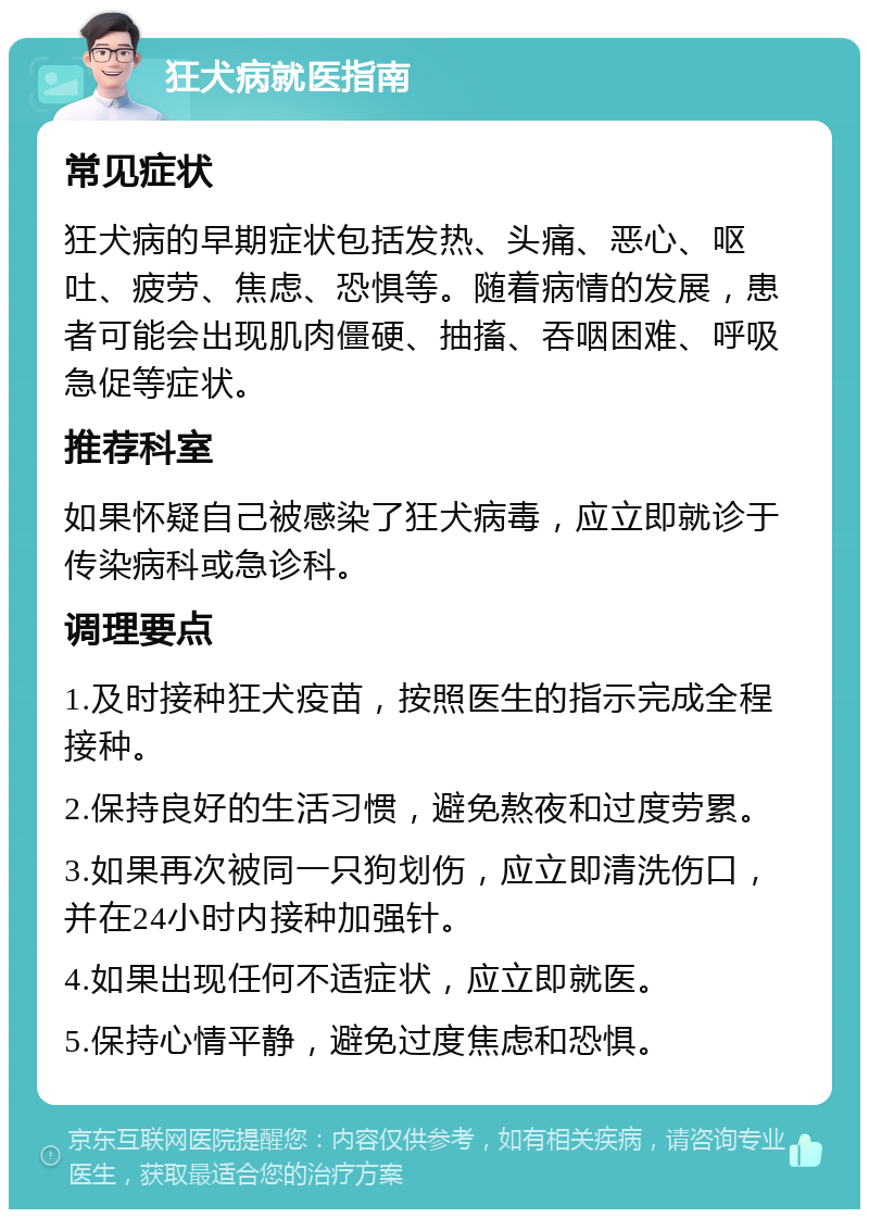 狂犬病就医指南 常见症状 狂犬病的早期症状包括发热、头痛、恶心、呕吐、疲劳、焦虑、恐惧等。随着病情的发展，患者可能会出现肌肉僵硬、抽搐、吞咽困难、呼吸急促等症状。 推荐科室 如果怀疑自己被感染了狂犬病毒，应立即就诊于传染病科或急诊科。 调理要点 1.及时接种狂犬疫苗，按照医生的指示完成全程接种。 2.保持良好的生活习惯，避免熬夜和过度劳累。 3.如果再次被同一只狗划伤，应立即清洗伤口，并在24小时内接种加强针。 4.如果出现任何不适症状，应立即就医。 5.保持心情平静，避免过度焦虑和恐惧。