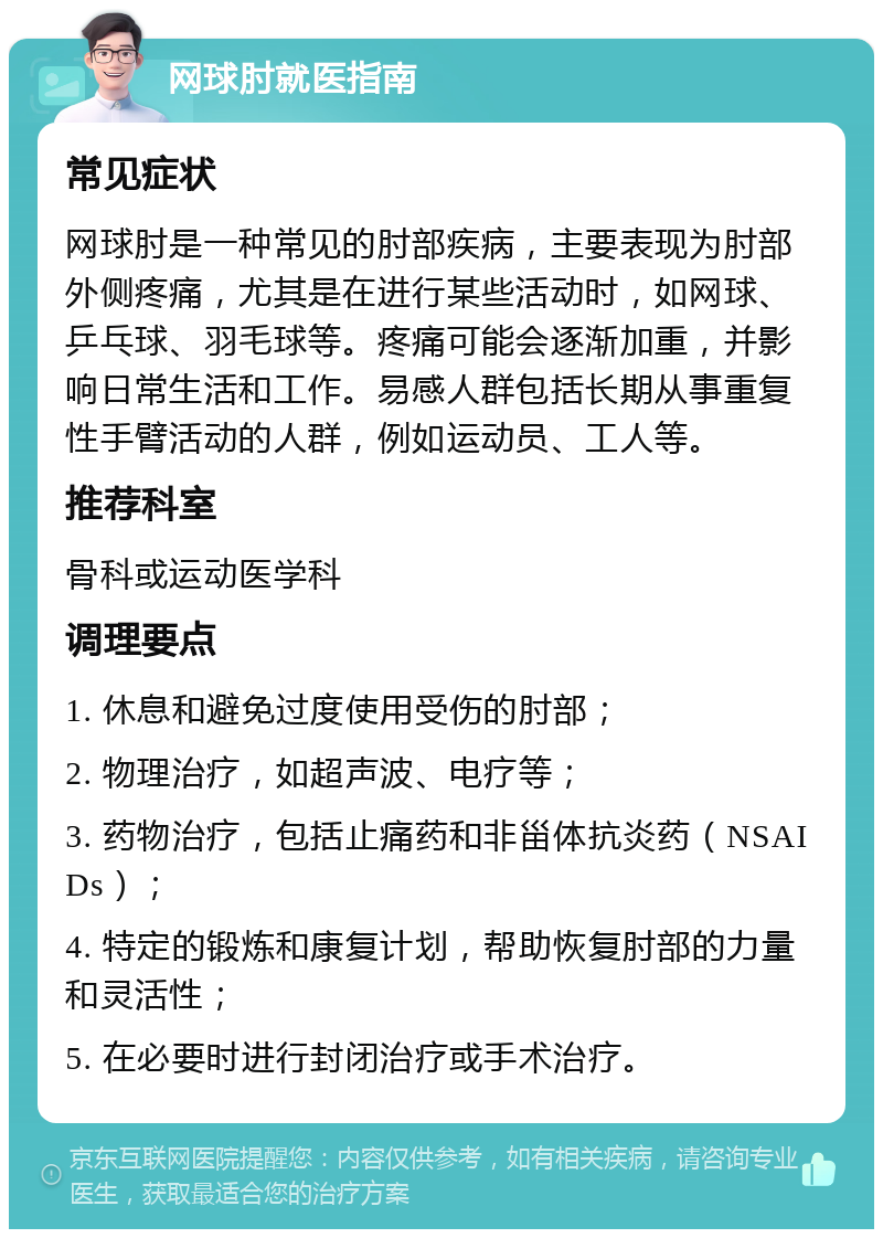 网球肘就医指南 常见症状 网球肘是一种常见的肘部疾病，主要表现为肘部外侧疼痛，尤其是在进行某些活动时，如网球、乒乓球、羽毛球等。疼痛可能会逐渐加重，并影响日常生活和工作。易感人群包括长期从事重复性手臂活动的人群，例如运动员、工人等。 推荐科室 骨科或运动医学科 调理要点 1. 休息和避免过度使用受伤的肘部； 2. 物理治疗，如超声波、电疗等； 3. 药物治疗，包括止痛药和非甾体抗炎药（NSAIDs）； 4. 特定的锻炼和康复计划，帮助恢复肘部的力量和灵活性； 5. 在必要时进行封闭治疗或手术治疗。