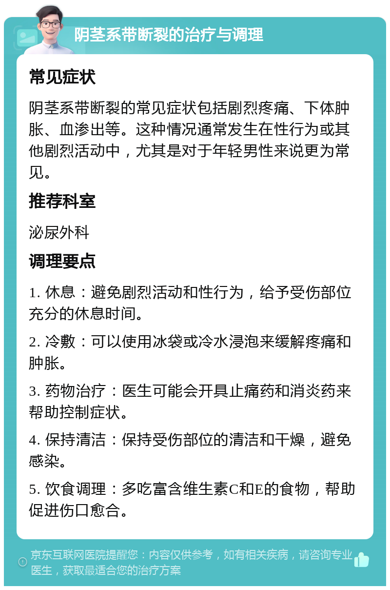 阴茎系带断裂的治疗与调理 常见症状 阴茎系带断裂的常见症状包括剧烈疼痛、下体肿胀、血渗出等。这种情况通常发生在性行为或其他剧烈活动中，尤其是对于年轻男性来说更为常见。 推荐科室 泌尿外科 调理要点 1. 休息：避免剧烈活动和性行为，给予受伤部位充分的休息时间。 2. 冷敷：可以使用冰袋或冷水浸泡来缓解疼痛和肿胀。 3. 药物治疗：医生可能会开具止痛药和消炎药来帮助控制症状。 4. 保持清洁：保持受伤部位的清洁和干燥，避免感染。 5. 饮食调理：多吃富含维生素C和E的食物，帮助促进伤口愈合。