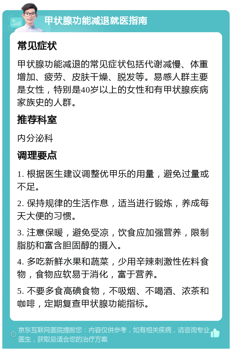 甲状腺功能减退就医指南 常见症状 甲状腺功能减退的常见症状包括代谢减慢、体重增加、疲劳、皮肤干燥、脱发等。易感人群主要是女性，特别是40岁以上的女性和有甲状腺疾病家族史的人群。 推荐科室 内分泌科 调理要点 1. 根据医生建议调整优甲乐的用量，避免过量或不足。 2. 保持规律的生活作息，适当进行锻炼，养成每天大便的习惯。 3. 注意保暖，避免受凉，饮食应加强营养，限制脂肪和富含胆固醇的摄入。 4. 多吃新鲜水果和蔬菜，少用辛辣刺激性佐料食物，食物应软易于消化，富于营养。 5. 不要多食高碘食物，不吸烟、不喝酒、浓茶和咖啡，定期复查甲状腺功能指标。