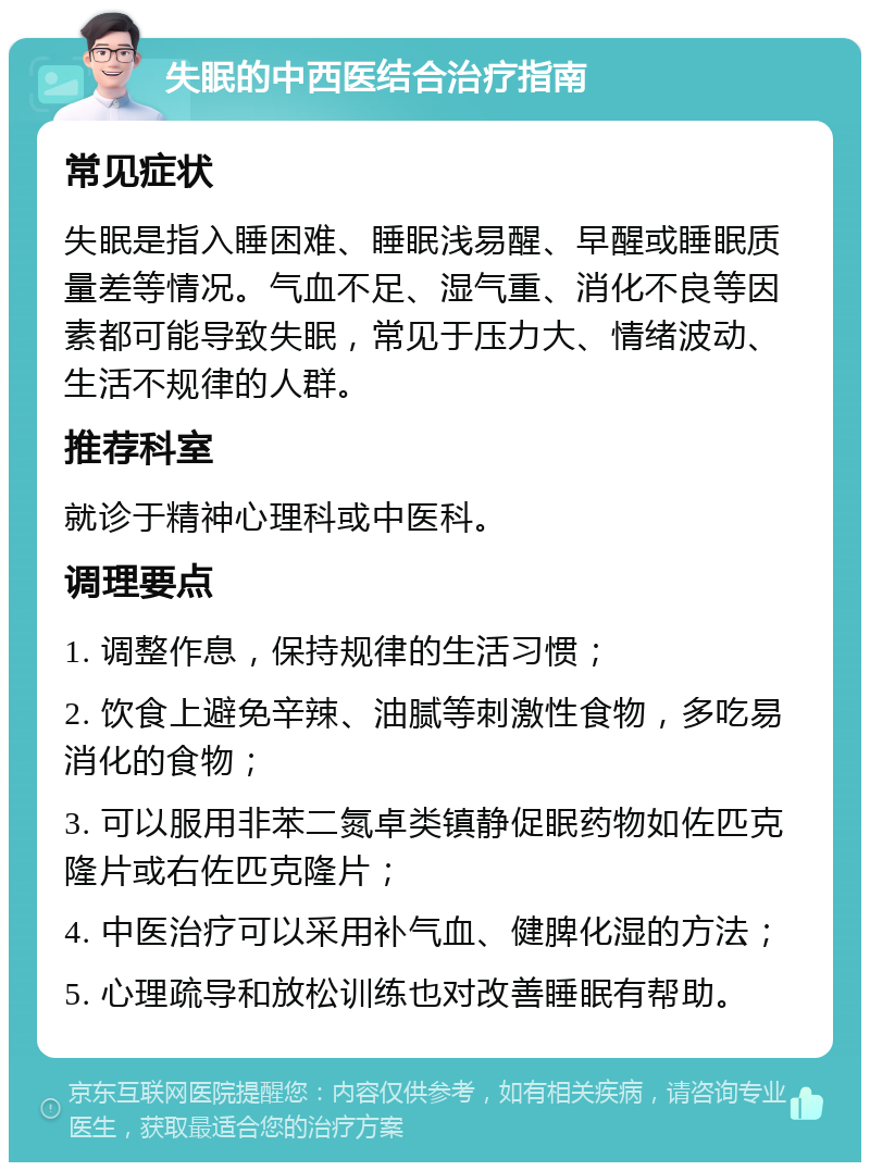 失眠的中西医结合治疗指南 常见症状 失眠是指入睡困难、睡眠浅易醒、早醒或睡眠质量差等情况。气血不足、湿气重、消化不良等因素都可能导致失眠，常见于压力大、情绪波动、生活不规律的人群。 推荐科室 就诊于精神心理科或中医科。 调理要点 1. 调整作息，保持规律的生活习惯； 2. 饮食上避免辛辣、油腻等刺激性食物，多吃易消化的食物； 3. 可以服用非苯二氮卓类镇静促眠药物如佐匹克隆片或右佐匹克隆片； 4. 中医治疗可以采用补气血、健脾化湿的方法； 5. 心理疏导和放松训练也对改善睡眠有帮助。