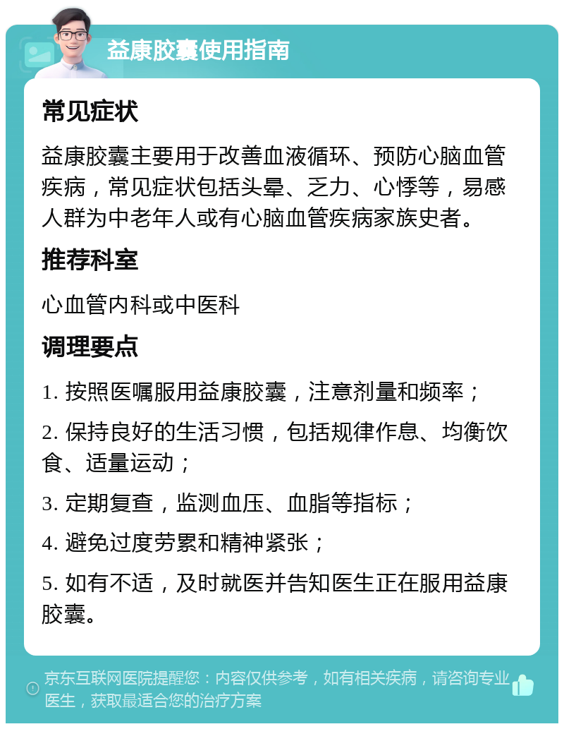 益康胶囊使用指南 常见症状 益康胶囊主要用于改善血液循环、预防心脑血管疾病，常见症状包括头晕、乏力、心悸等，易感人群为中老年人或有心脑血管疾病家族史者。 推荐科室 心血管内科或中医科 调理要点 1. 按照医嘱服用益康胶囊，注意剂量和频率； 2. 保持良好的生活习惯，包括规律作息、均衡饮食、适量运动； 3. 定期复查，监测血压、血脂等指标； 4. 避免过度劳累和精神紧张； 5. 如有不适，及时就医并告知医生正在服用益康胶囊。