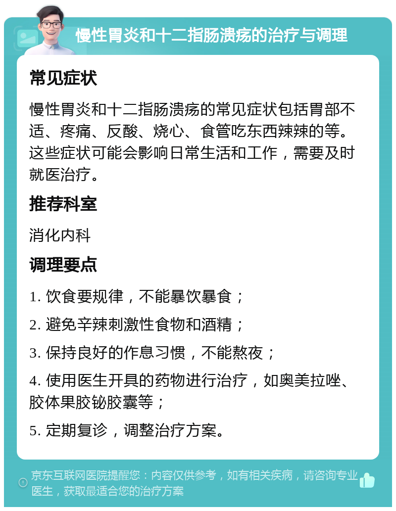 慢性胃炎和十二指肠溃疡的治疗与调理 常见症状 慢性胃炎和十二指肠溃疡的常见症状包括胃部不适、疼痛、反酸、烧心、食管吃东西辣辣的等。这些症状可能会影响日常生活和工作，需要及时就医治疗。 推荐科室 消化内科 调理要点 1. 饮食要规律，不能暴饮暴食； 2. 避免辛辣刺激性食物和酒精； 3. 保持良好的作息习惯，不能熬夜； 4. 使用医生开具的药物进行治疗，如奥美拉唑、胶体果胶铋胶囊等； 5. 定期复诊，调整治疗方案。