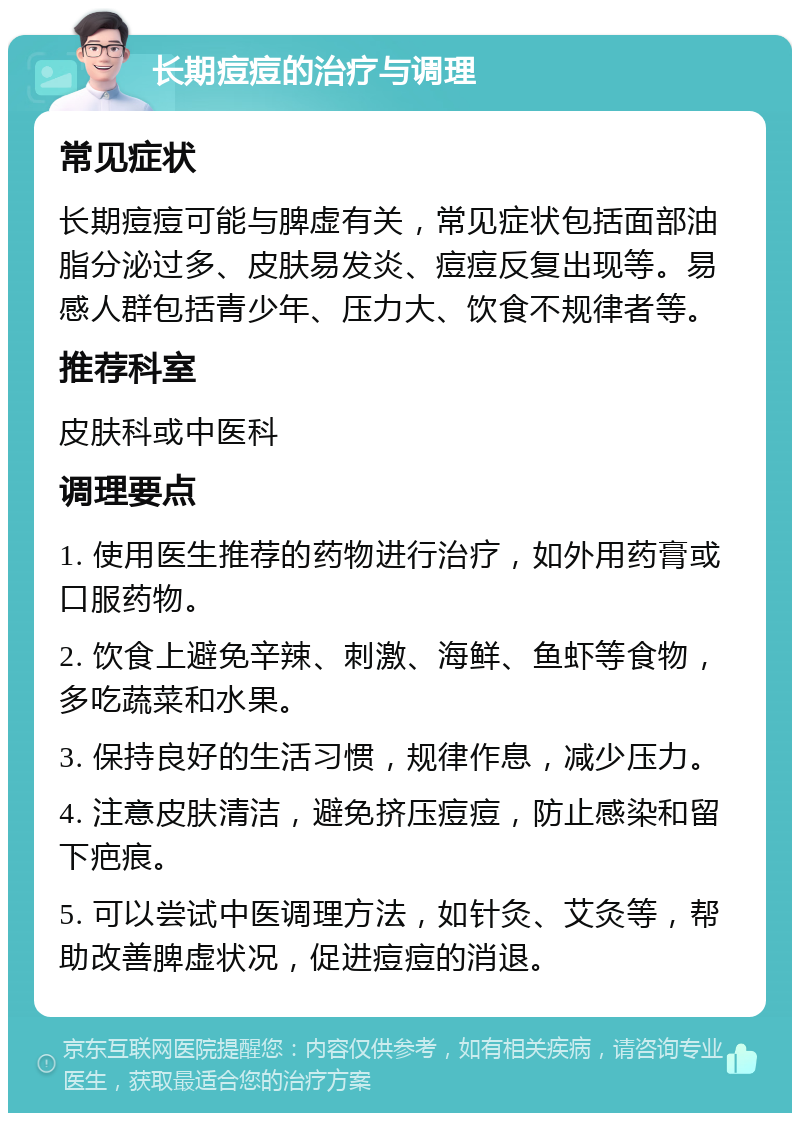 长期痘痘的治疗与调理 常见症状 长期痘痘可能与脾虚有关，常见症状包括面部油脂分泌过多、皮肤易发炎、痘痘反复出现等。易感人群包括青少年、压力大、饮食不规律者等。 推荐科室 皮肤科或中医科 调理要点 1. 使用医生推荐的药物进行治疗，如外用药膏或口服药物。 2. 饮食上避免辛辣、刺激、海鲜、鱼虾等食物，多吃蔬菜和水果。 3. 保持良好的生活习惯，规律作息，减少压力。 4. 注意皮肤清洁，避免挤压痘痘，防止感染和留下疤痕。 5. 可以尝试中医调理方法，如针灸、艾灸等，帮助改善脾虚状况，促进痘痘的消退。