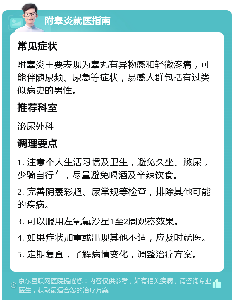 附睾炎就医指南 常见症状 附睾炎主要表现为睾丸有异物感和轻微疼痛，可能伴随尿频、尿急等症状，易感人群包括有过类似病史的男性。 推荐科室 泌尿外科 调理要点 1. 注意个人生活习惯及卫生，避免久坐、憋尿，少骑自行车，尽量避免喝酒及辛辣饮食。 2. 完善阴囊彩超、尿常规等检查，排除其他可能的疾病。 3. 可以服用左氧氟沙星1至2周观察效果。 4. 如果症状加重或出现其他不适，应及时就医。 5. 定期复查，了解病情变化，调整治疗方案。