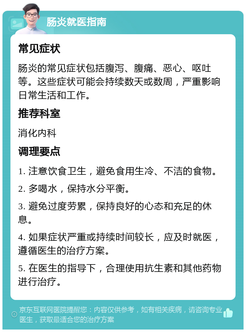 肠炎就医指南 常见症状 肠炎的常见症状包括腹泻、腹痛、恶心、呕吐等。这些症状可能会持续数天或数周，严重影响日常生活和工作。 推荐科室 消化内科 调理要点 1. 注意饮食卫生，避免食用生冷、不洁的食物。 2. 多喝水，保持水分平衡。 3. 避免过度劳累，保持良好的心态和充足的休息。 4. 如果症状严重或持续时间较长，应及时就医，遵循医生的治疗方案。 5. 在医生的指导下，合理使用抗生素和其他药物进行治疗。