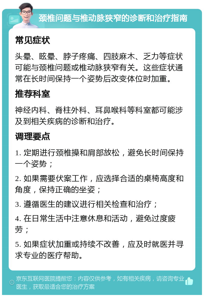 颈椎问题与椎动脉狭窄的诊断和治疗指南 常见症状 头晕、眩晕、脖子疼痛、四肢麻木、乏力等症状可能与颈椎问题或椎动脉狭窄有关。这些症状通常在长时间保持一个姿势后改变体位时加重。 推荐科室 神经内科、脊柱外科、耳鼻喉科等科室都可能涉及到相关疾病的诊断和治疗。 调理要点 1. 定期进行颈椎操和肩部放松，避免长时间保持一个姿势； 2. 如果需要伏案工作，应选择合适的桌椅高度和角度，保持正确的坐姿； 3. 遵循医生的建议进行相关检查和治疗； 4. 在日常生活中注意休息和活动，避免过度疲劳； 5. 如果症状加重或持续不改善，应及时就医并寻求专业的医疗帮助。