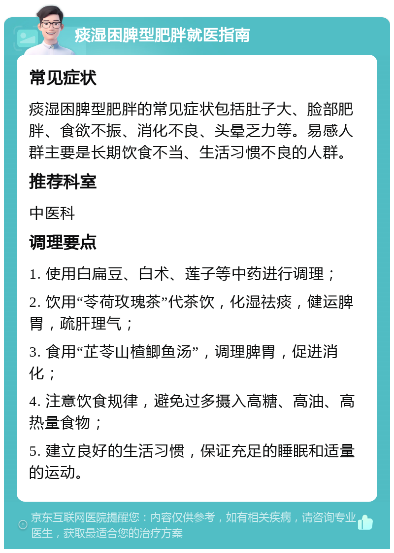 痰湿困脾型肥胖就医指南 常见症状 痰湿困脾型肥胖的常见症状包括肚子大、脸部肥胖、食欲不振、消化不良、头晕乏力等。易感人群主要是长期饮食不当、生活习惯不良的人群。 推荐科室 中医科 调理要点 1. 使用白扁豆、白术、莲子等中药进行调理； 2. 饮用“苓荷玫瑰茶”代茶饮，化湿祛痰，健运脾胃，疏肝理气； 3. 食用“芷苓山楂鲫鱼汤”，调理脾胃，促进消化； 4. 注意饮食规律，避免过多摄入高糖、高油、高热量食物； 5. 建立良好的生活习惯，保证充足的睡眠和适量的运动。