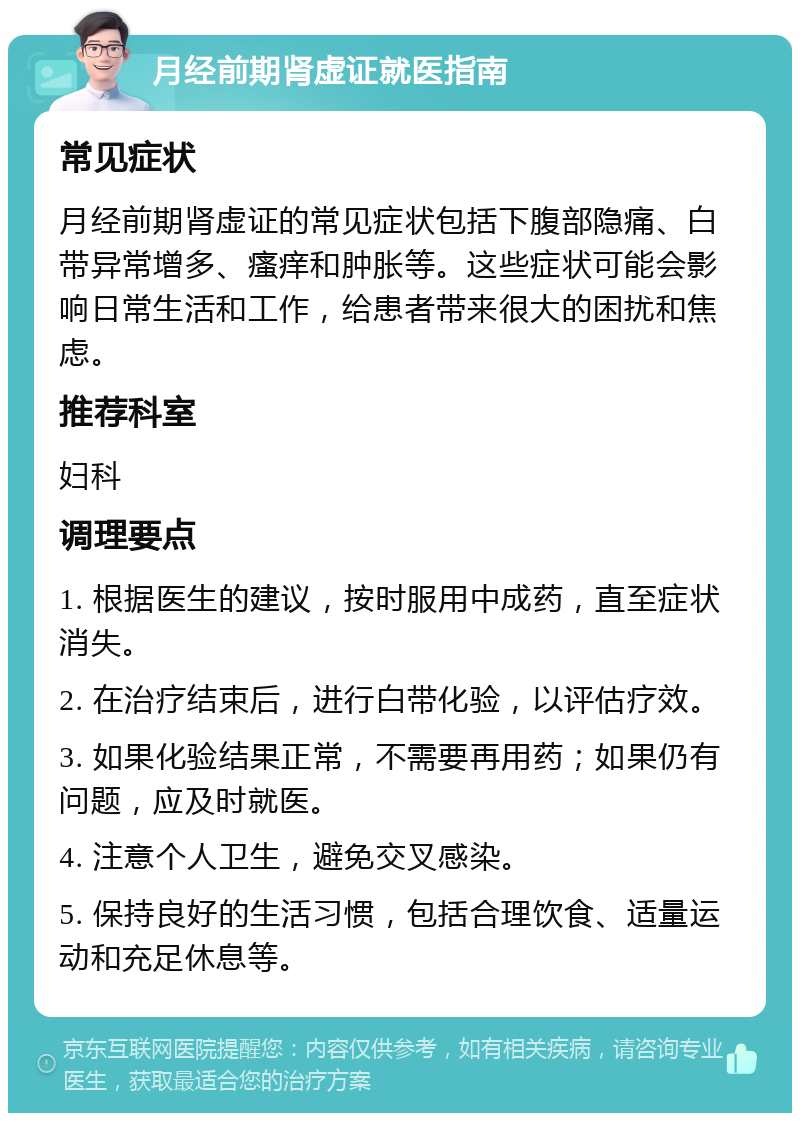 月经前期肾虚证就医指南 常见症状 月经前期肾虚证的常见症状包括下腹部隐痛、白带异常增多、瘙痒和肿胀等。这些症状可能会影响日常生活和工作，给患者带来很大的困扰和焦虑。 推荐科室 妇科 调理要点 1. 根据医生的建议，按时服用中成药，直至症状消失。 2. 在治疗结束后，进行白带化验，以评估疗效。 3. 如果化验结果正常，不需要再用药；如果仍有问题，应及时就医。 4. 注意个人卫生，避免交叉感染。 5. 保持良好的生活习惯，包括合理饮食、适量运动和充足休息等。