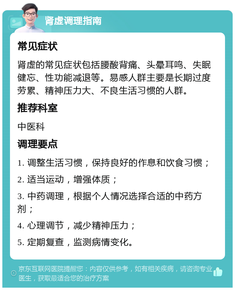 肾虚调理指南 常见症状 肾虚的常见症状包括腰酸背痛、头晕耳鸣、失眠健忘、性功能减退等。易感人群主要是长期过度劳累、精神压力大、不良生活习惯的人群。 推荐科室 中医科 调理要点 1. 调整生活习惯，保持良好的作息和饮食习惯； 2. 适当运动，增强体质； 3. 中药调理，根据个人情况选择合适的中药方剂； 4. 心理调节，减少精神压力； 5. 定期复查，监测病情变化。