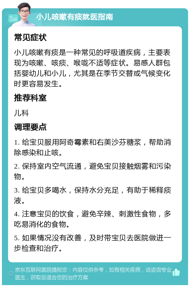 小儿咳嗽有痰就医指南 常见症状 小儿咳嗽有痰是一种常见的呼吸道疾病，主要表现为咳嗽、咳痰、喉咙不适等症状。易感人群包括婴幼儿和小儿，尤其是在季节交替或气候变化时更容易发生。 推荐科室 儿科 调理要点 1. 给宝贝服用阿奇霉素和右美沙芬糖浆，帮助消除感染和止咳。 2. 保持室内空气流通，避免宝贝接触烟雾和污染物。 3. 给宝贝多喝水，保持水分充足，有助于稀释痰液。 4. 注意宝贝的饮食，避免辛辣、刺激性食物，多吃易消化的食物。 5. 如果情况没有改善，及时带宝贝去医院做进一步检查和治疗。